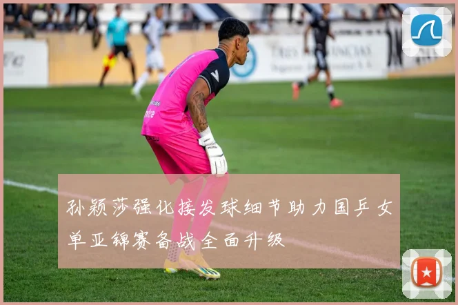 孙颖莎强化接发球细节助力国乒女单亚锦赛备战全面升级