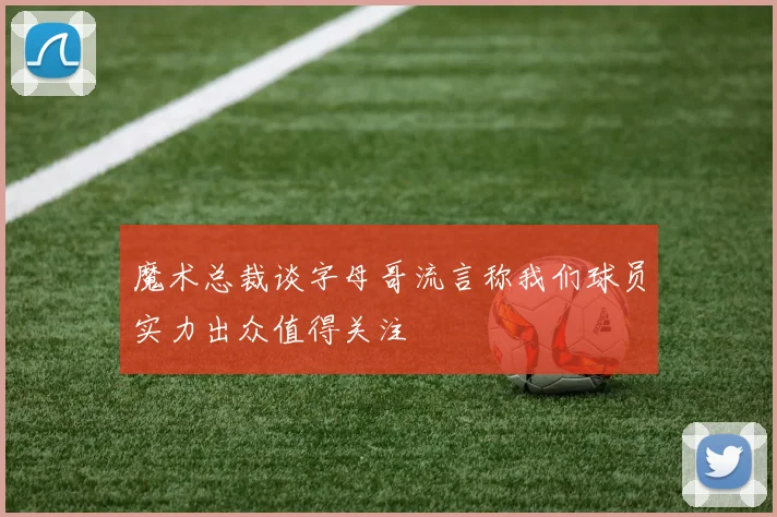 魔术总裁谈字母哥流言称我们球员实力出众值得关注