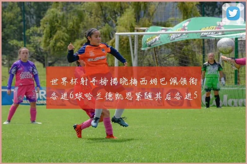世界杯射手榜揭晓梅西姆巴佩领衔各进6球哈兰德凯恩紧随其后各进5球