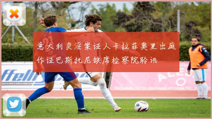 意大利卖淫案证人卡拉菲奥里出庭作证巴斯托尼缺席检察院聆讯