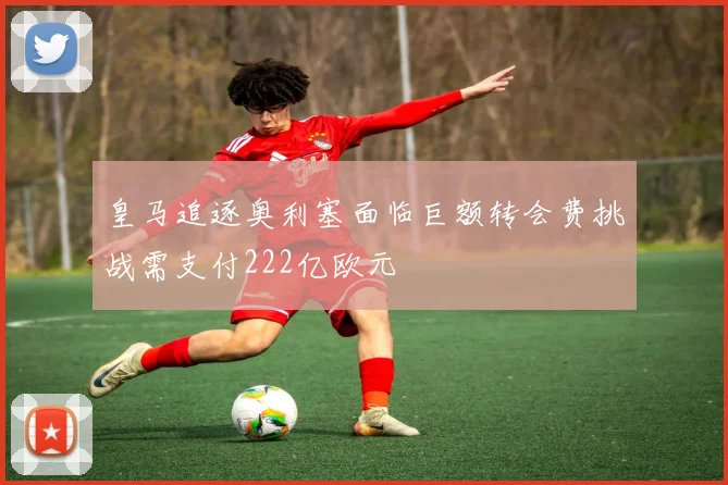 皇马追逐奥利塞面临巨额转会费挑战需支付222亿欧元