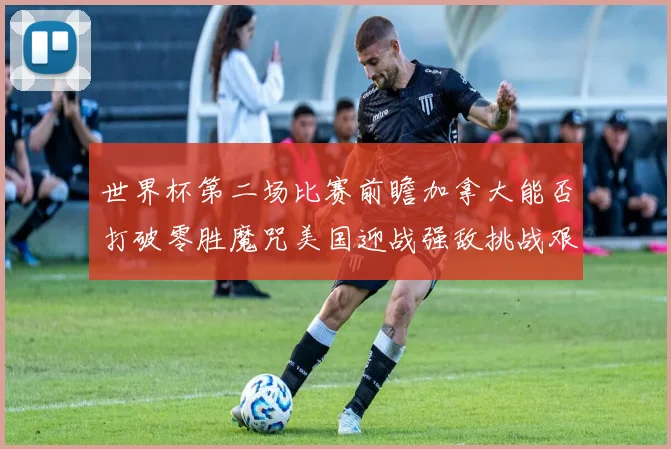 世界杯第二场比赛前瞻加拿大能否打破零胜魔咒美国迎战强敌挑战艰巨