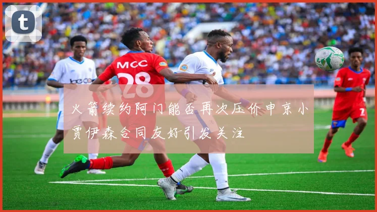 火箭续约阿门能否再次压价申京小贾伊森合同友好引发关注