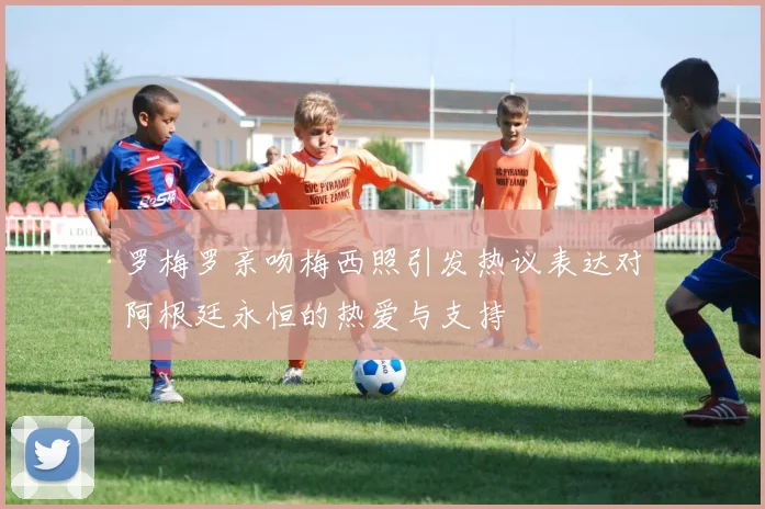罗梅罗亲吻梅西照引发热议表达对阿根廷永恒的热爱与支持